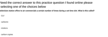 Need the correct answer to this practice question I found online please
selecting one of the choices below
television station offers to air commercials a certain number of times during a set time slot. What is this called?
CLV
carbonic
rotators
carbon copies