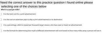 Need the correct answer to this practice question I found online please
selecting one of the choices below
What is a cost per mille?
It is the total cost for a print advertisement.
> It is the cost an advertiser pays to ship a print advertisement to its destination.
> It is a percentage, which is based per thousand target viewers who have seen or heard an advertisement.
> It is the formula for determining how much a billboard advertisement will cost based on how many miles away a person will see it.