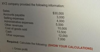 XYZ company provided the following information:
$30,000
3,000
4,000
5,500
10,000
13,500
12,000
7,000
Sales
Accounts payable
Seling expenses
Administrative expenses
Other revenues
Cost of goods soid
Cash
Other expenses
Required: Calcuate the following: (SHOW YOUR CALCULATIONS)
Gros profit
