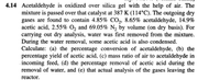 4.14 Acetaldehyde is oxidized over silica gel with the help of air. The
mixture is passed over that catalyst at 387 K (114°C). The outgoing dry
gases are found to contain 4.85% CO2, 8.65% acetaldehyde, 14.9%
acetic acid, 2.55% Oz and 69.05% N, by volume (on dry basis). For
carrying out dry analysis, water was first removed from the mixture.
During the water removal, some acetic acid is also condensed.
Calculate: (a) the percentage conversion of acetaldehyde, (b) the
percentage yield of acetic acid, (c) mass ratio of air to acetaldehyde in
incoming feed, (d) the percentage removal of acetic acid during the
removal of water, and (e) that actual analysis of the gases leaving the
reactor.
