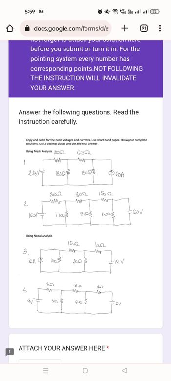 0
5:59 M
docs.google.com/forms/d/e
Answer the following questions. Read the
instruction carefully.
Using Mesh Analysis 10002
www
1.
2.
Copy and Solve for the node voltages and currents. Use short bond paper. Show your complete
solutions. Use 2 decimal places and box the final answer.
250V+
4.
Tot long
• atdon your coration here
before you submit or turn it in. For the
pointing system every number has
corresponding points. NOT FOLLOWING
THE INSTRUCTION WILL INVALIDATE
YOUR ANSWER.
3.
160V-
Using Nodal Analysis
KA
20022
ww
12002
ur
170023
1003
50
6502
www
8022
sur
150023
152
201
BOR
m
15002
wwwww
1023
10.02
+
42
ATTACH YOUR ANSWER HERE *
Yl
60A
GV
91
A
for
72
: