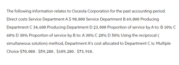 The following information relates to Osceola Corporation for the past accounting period.
Direct costs Service Department A $ 98,800 Service Department B 69,000 Producing
Department C 34, 600 Producing Department D 23,000 Proportion of service by A to: B 10% C
60% D 30% Proportion of service by B to: A 30% C 20% D 50% Using the reciprocal (
simultaneous solution) method, Department A's cost allocated to Department C is: Multiple
Choice $70,080. $59,280. $109,280. $73,918.