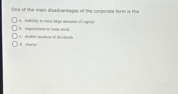 One of the main disadvantages of the corporate form is the
O
a. inability to raise large amounts of capital
b. requirement to issue stock
c. double taxation of dividends
d. charter