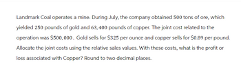 Landmark Coal operates a mine. During July, the company obtained 500 tons of ore, which
yielded 250 pounds of gold and 63, 400 pounds of copper. The joint cost related to the
operation was $500,000. Gold sells for $325 per ounce and copper sells for $0.89 per pound.
Allocate the joint costs using the relative sales values. With these costs, what is the profit or
loss associated with Copper? Round to two decimal places.