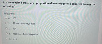 In a monohybrid cross, what proportion of heterozygotes is expected among the
offspring?
Select one:
O a. 1/2
O b. All are heterozygotes.
O c. 1/4
O d. None are heterozygotes.
O e. 3/4