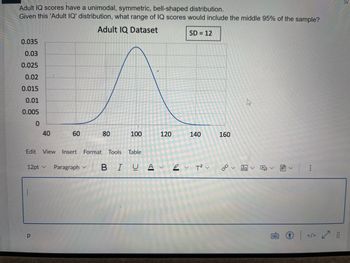 Adult IQ scores have a unimodal, symmetric, bell-shaped distribution.
Given this 'Adult IQ' distribution, what range of IQ scores would include the middle 95% of the sample?
Adult IQ Dataset
SD = 12
0.035
0.03
0.025
0.02
0.015
0.01
0.005
0
40
1
60
р
Edit View Insert Format Tools Table
12pt ✓ Paragraph
80
Paragraph B
V
100
120
140
BIUA✓ ✓ T² v
Αν
T²V |
160
ca
←
✓ ✓
✓
↑ | ✓
</> ✓