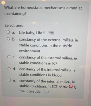 What are homeostatic mechanisms aimed at
maintaining?
Select one:
O a. Life baby, Life !!!!!!!!!!
O b. constancy of the external milieu, ie
stable conditions in the outside
environment
O c. constancy of the external milieu, ie
stable conditions in ICF
O d. constancy of the internal milieu, ie
stable conditions in blood
O e.
constancy of the internal milieu, ie
stable conditions in ECF particularly
the Interstitial fluid