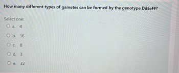 How many different types of gametes can be formed by the genotype DdEeFF?
Select one:
O a. 4
O b. 16
O c. 8
O d. 3
O e. 32