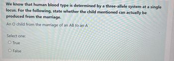 We know that human blood type is determined by a three-allele system at a single
locus. For the following, state whether the child mentioned can actually be
produced from the marriage.
An O child from the marriage of an AB to an A
Select one:
O True
O False