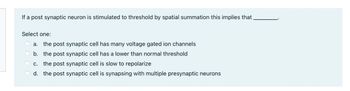 If a post synaptic neuron is stimulated to threshold by spatial summation this implies that
Select one:
a. the post synaptic cell has many voltage gated ion channels
b.
the post synaptic cell has a lower than normal threshold
c. the post synaptic cell is slow to repolarize
d. the post synaptic cell is synapsing with multiple presynaptic neurons