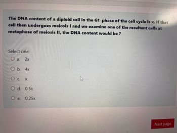 The DNA content of a diploid cell in the G1 phase of the cell cycle is x. If that
cell then undergoes meiosis I and we examine one of the resultant cells at
metaphase of meiosis II, the DNA content would be?
Select one:
a. 2x
Ob. 4x
C.
X
Od. 0.5x
Oe.
e. 0.25x
Next page