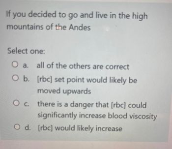 If you decided to go and live in the high
mountains of the Andes
Select one:
O a. all of the others are correct
O b.
[rbc] set point would likely be
moved upwards
O c. there is a danger that [rbc] could
significantly increase blood viscosity
O d. [rbc] would likely increase