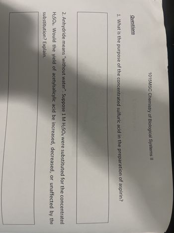 Questions
1015MSC Chemistry of Biological Systems II
186403
1. What is the purpose of the concentrated sulfuric acid in the preparation of aspirin?
2. Anhydride means "without water". Suppose 1 M H₂SO4 were substituted for the concentrated
H₂SO4. Would the yield of acetylsalicylic acid be increased, decreased, or unaffected by the
substitution? Explain.