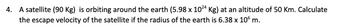 4. A satellite (90 Kg) is orbiting around the earth (5.98 x 1024 Kg) at an altitude of 50 Km. Calculate
the escape velocity of the satellite if the radius of the earth is 6.38 x 106 m.