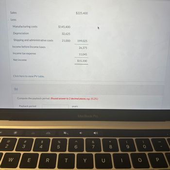 2
Sales
Less:
Manufacturing costs
Depreciation
Shipping and administrative costs
Income before income taxes
Income tax expense
Net income
Click here to view PV table.
W
(b)
Payback period
# 3
E
$
4
$145,400
R
compute the payback period. (Round answer to 2 decimal places, e.g. 15.25.)
%
32,625
5
21,000
$225,400
T
199,025
years
6
26,375
$15,330
A
11,045
MacBook Pro
Y
&
7
U
* CO
1
- с
9
O
0
P