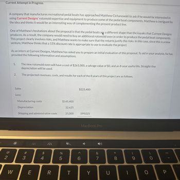 Current Attempt in Progress
2
A company that manufactures recreational pedal boats has approached Matthew Cichanowski to ask if he would be interested in
using Current Designs' rotomold expertise and equipment to produce some of the pedal boat components. Matthew is intrigued by
the idea and thinks it would be an interesting way of complementing the present product line.
One of Matthew's hesitations about the proposal is that the pedal boats are a different shape than the kayaks that Current Designs
produces. As a result, the company would need to buy an additional rotomold oven in order to produce the pedal boat components.
This project clearly involves risks, and Matthew wants to make sure that the returns justify the risks. In this case, since this is a new
venture, Matthew thinks that a 15% discount rate is appropriate to use to evaluate the project.
As an intern at Current Designs, Matthew has asked you to prepare an initial evaluation of this proposal. To aid in your analysis, he has
ided the following information and assumptions.
W
1.
2.
The new rotomold oven will have a cost of $261,000, a salvage value of $0, and an 8-year useful life. Straight-line
depreciation will be used.
The projected revenues, costs, and results for each of the 8 years of this project are as follows.
Sales
Less:
Manufacturing costs
Depreciation
Shipping and administrative costs
3
E
$
4
R
$145,400
%
5
32,625
21,000
T
$225,400
6
199,025
MacBook Pro
Y
&
7
U
* 00
8
1
9
O
0
P