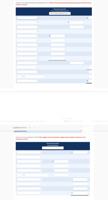 Prepare a cast of goods manufactured schedule for 2022. (Please note when entering manufacturing overhead casts, the items may be
entered in any order.)
Question 5 of 14
Question Part Score
PharoahCorporation
Cost of Goods Manufactured
Morth Ended December 31 2022 V
Prepare an income statement for 2022. (Enter negative amounts using either a negative sign preceding the number eg -45 or
porentheses eg. (45))
PharoahCorporation
Income Statement
or
$