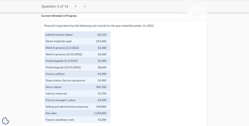 Question 5 of 14
Current Attempt in Progress
Pharoah Corporation has the following cost records for the year ended December 31, 2022:
Indirect factory labour
Direct materials used
<
Work in process (1/1/2022)
Work in process (12/31/2022)
Finished goods (1/1/2022)
Finished goods (12/31/2022)
Factory utilities
Depreciation, factory equipment
Direct labour
Indirect materials
Factory manager's salary
Selling and administrative expenses
Net sales
Factory machinery rent
$5,210
252,400
31,200
25,500
35,300
28,600
41,500
34,900
304,200
22,700
63,200
340,800
1,233,000
42,300