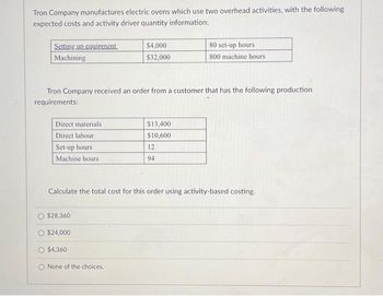 Tron Company manufactures electric ovens which use two overhead activities, with the following
expected costs and activity driver quantity information:
Setting up equipment
Machining
Direct materials
Direct labour
Set-up hours
Machine hours
Tron Company received an order from a customer that has the following production
requirements:
O $28,360
$24,000
$4,000
$32,000
$4,360
Calculate the total cost for this order using activity-based costing.
O None of the choices.
$13,400
$10,600
80 set-up hours
800 machine hours
12
94