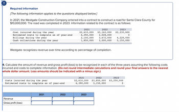 !
Required information
[The following information applies to the questions displayed below.]
In 2021, the Westgate Construction Company entered into a contract to construct a road for Santa Clara County for
$10,000,000. The road was completed in 2023. Information related to the contract is as follows:
Cost incurred during the year
Estimated costs to complete as of year-end
Billings during the year
Cash collections during the year
Costs incurred during the year
Estimated costs to complete as of year-end
Westgate recognizes revenue over time according to percentage of completion.
Revenue
Gross profit (loss)
2021
$2,610,000
6,390,000
2,100,000
1,850,000
2021
2022
2022
$3,162,000
2,028,000
3,672,000
3,000,000
4. Calculate the amount of revenue and gross profit (loss) to be recognized in each of the three years assuming the following costs
incurred and costs to complete information. (Do not round intermediate calculations and round your final answers to the nearest
whole dollar amount. Loss amounts should be indicated with a minus sign.)
2023
2021
2022
$2,610,000 $3,850,000
6,390,000 3,150,000
2023
$2,230,800
0
4,228,000
5,150,000
2023
$3,250,000