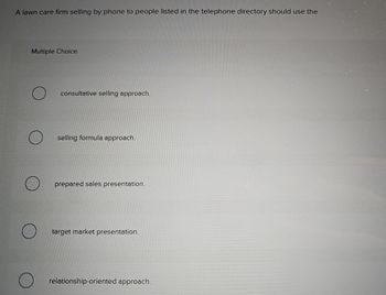 A lawn care firm selling by phone to people listed in the telephone directory should use the
Multiple Choice
consultative selling approach.
selling formula approach.
prepared sales presentation.
target market presentation.
relationship-oriented approach.