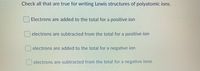 Check all that are true for writing Lewis structures of polyatomic ions.
Electrons are added to the total for a positive ion
electrons are subtracted from the total for a positive ion
electrons are added to the total for a negative ion
electrons are subtracted from the total for a negative ione
