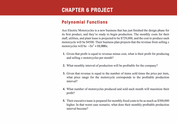 CHAPTER 6 PROJECT
Polynomial Functions
Ace Electric Motorcycles is a new business that has just finished the design phase for
its first product, and they're ready to begin production. The monthly costs for their
staff, utilities, and plant lease is projected to be $729,000, and the cost to produce each
motorcycle will be $4500. Their business plan projects that the revenue from selling x
motorcycles will be -3x² +10,000x.
1. Given that profit is equal to revenue minus cost, what is their profit for producing
and selling x motorcycles per month?
2. What monthly interval of production will be profitable for the company?
3. Given that revenue is equal to the number of items sold times the price per item,
what price range for the motorcycle corresponds to the profitable production
interval?
4. What number of motorcycles produced and sold each month will maximize their
profit?
5. Their executive team is prepared for monthly fixed costs to be as much as $300,000
higher. In that worst case scenario, what does their monthly profitable production
interval become?