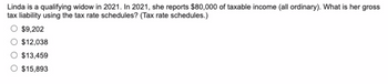 Linda is a qualifying widow in 2021. In 2021, she reports $80,000 of taxable income (all ordinary). What is her gross
tax liability using the tax rate schedules? (Tax rate schedules.)
$9,202
$12,038
$13,459
$15,893