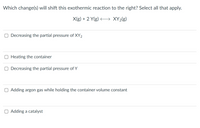 Which change(s) will shift this exothermic reaction to the right? Select all that apply.
X(g) + 2 Y(g)
XY2(g)
Decreasing the partial pressure of XY2
Heating the container
Decreasing the partial pressure of Y
O Adding argon gas while holding the container volume constant
O Adding a catalyst
