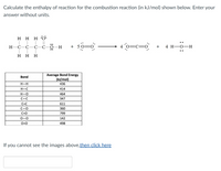 **Calculate the Enthalpy of Reaction for the Combustion Reaction**

Calculate the enthalpy of reaction for the combustion reaction (in kJ/mol) shown below. Enter your answer without units.

\[ \text{Structural Representation of Ethene Combustion} \]

\( \text{CH}_3\text{CH}_2\text{OH} + 5 \text{O} \equiv \text{O} \longrightarrow 4 \text{O} = \text{C} = \text{O} + 4 \text{H}_2\text{O} \)

**Bond Energies Table:**

| Bond | Average Bond Energy (kJ/mol) |
|------|------------------------------|
| H–H  | 436                          |
| H–C  | 414                          |
| H–O  | 464                          |
| C–C  | 347                          |
| C=C  | 611                          |
| C–O  | 360                          |
| C=O  | 799                          |
| O=O  | 498                          |

**Instructions**

- Analyze the given reaction by identifying bonds broken and bonds formed.
- Use the bond energies provided in the table to calculate the overall enthalpy change.
  
**Note:** If you cannot see the images above, [then click here](#).

[Space for Answer]