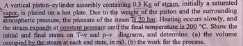 A vertical piston-cylinder assembly containing 0.3 Kg of steam, initially a saturated
vapor, is placed on a hot plate. Due to the weight of the piston and the surrounding
atmospheric pressure, the pressure of the steam is 20 bar. Heating occurs slowly, and
the steam expands at constant pressure until the final temperature is 200 °C. Show the
initial and final states on T-v and p-v diagrams, and determine. (a) the volume
occupied by the steam at each end state, in m3. (b) the work for the process.