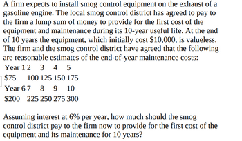 A firm expects to install smog control equipment on the exhaust of a
gasoline engine. The local smog control district has agreed to pay to
the firm a lump sum of money to provide for the first cost of the
equipment and maintenance during its 10-year useful life. At the end
of 10 years the equipment, which initially cost $10,000, is valueless.
The firm and the smog control district have agreed that the following
are reasonable estimates of the end-of-year maintenance costs:
Year 1 2 3 4 5
$75 100 125 150 175
Year 6 7 8 9 10
$200 225 250 275 300
Assuming interest at 6% per year, how much should the smog
control district pay to the firm now to provide for the first cost of the
equipment and its maintenance for 10 years?