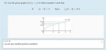 23. Use the given graph of f(x) = √ to find a number d such that
|x − 4| < 8
if
Answer
1.44 (or any smaller positive number)
YA
2.4
2
1.6
?
then
|√x - 2|< 0.4
y = √√x
X