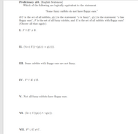 Proficiency #8. [English Sentences]
Which of the following are logically equivalent to the statement
"Some fuzzy rabbits do not have floppy ears."
if U is the set of all rabbits, p(x) is the statement "x is fuzzy", q(x) is the statement "x has
floppy ears", F is the set of all fuzzy rabbits, and E is the set of all rabbits with floppy ears?
(Choose all that apply):
I. FNE° + Ø.
II. (Vr E U)(¬(p(x) → q(x))).
III. Some rabbits with floppy ears are not fuzzy.
IV. F°n E + (Ø.
V. Not all fuzzy rabbits have floppy ears.
VI. (Jx E U)(p(x) ^ ¬q(x)).
VII. FºU E + U.
