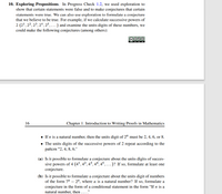 10. Exploring Propositions. In Progress Check 1.2, we used exploration to
show that certain statements were false and to make conjectures that certain
statements were true. We can also use exploration to formulate a conjecture
that we believe to be true. For example, if we calculate successive powers of
2 (2', 22, 23, 2ª, 25, ...) and examine the units digits of these numbers, we
could make the following conjectures (among others):
000
BY NC SA
16
Chapter 1. Introduction to Writing Proofs in Mathematics
• If n is a natural number, then the units digit of 2" must be 2, 4, 6, or 8.
• The units digits of the successive powers of 2 repeat according to the
pattern "2, 4, 8, 6."
(a) Is it possible to formulate a conjecture about the units digits of succes-
sive powers of 4 (4', 4², 4³, 4ª, 45, . )? If so, formulate at least one
conjecture.
(b) Is it possible to formulate a conjecture about the units digit of numbers
of the form 7" – 2", where n is a natural number? If so, formulate a
conjecture in the form of a conditional statement in the form "If n is a
natural number, then ... ."
