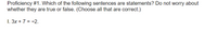 Proficiency #1. Which of the following sentences are statements? Do not worry about
whether they are true or false. (Choose all that are correct.)
1. 3x + 7 = -2.
