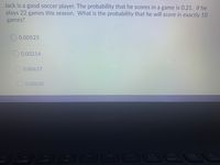 Jack is a good soccer player. The probability that he scores in a game is 0.21. If he
plays 22 games this season. What is the probability that he will score in exactly 10
games?
O 0.00523
O 0.00214
0.00637
O 0.00620
PISc
F12
Vane
Beeak
F8
F9
F10
F11
F5
