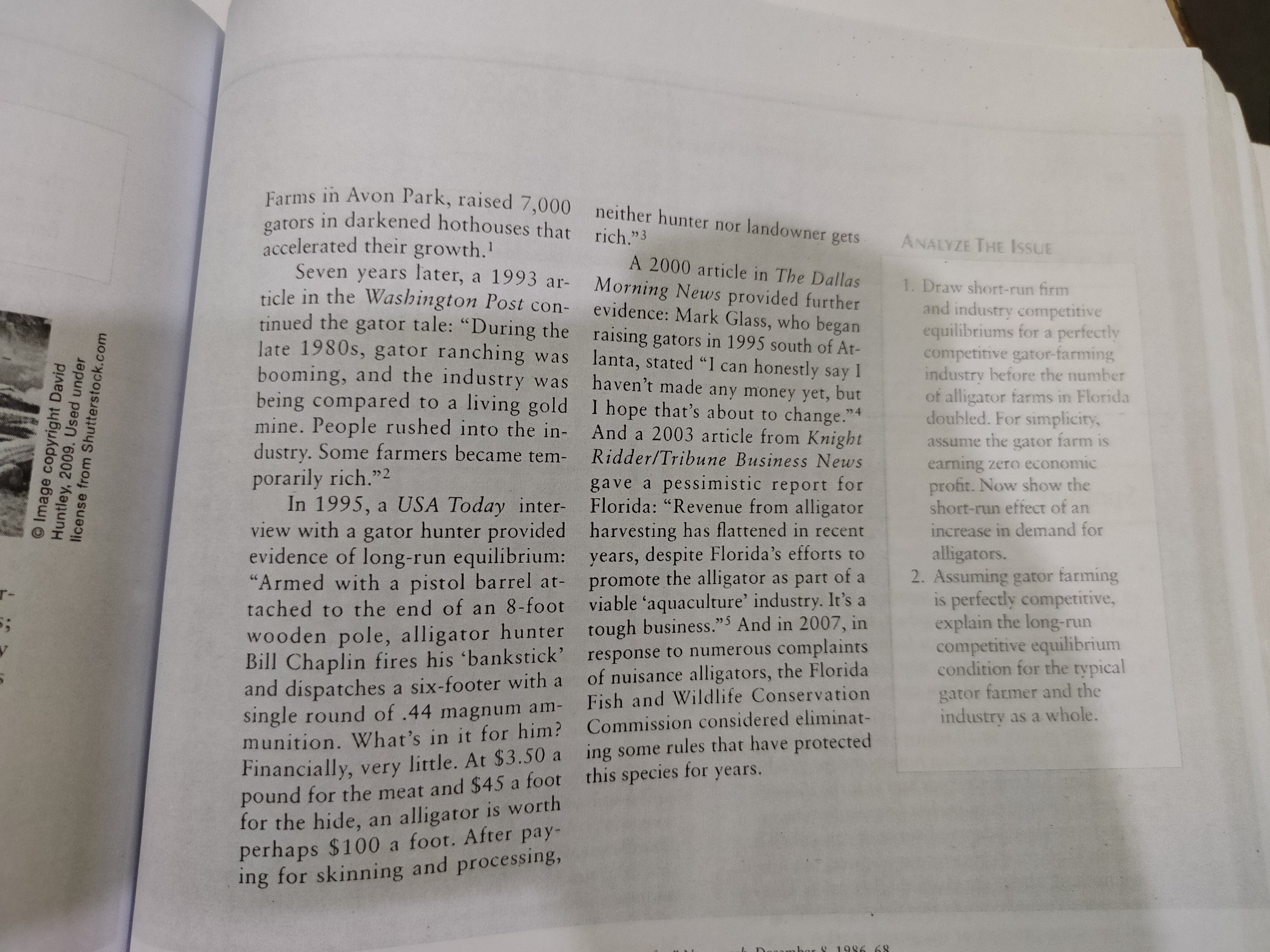 Farms in Avon Park, raised 7,000 neither hunter nor landowner gets
gators in darkened hothouses that
accelerated their growth.'
Seven years later, a 1993 ar-
ticle in the Washington Post con-
tinued the gator tale: "During the raising gators in 1995 south of At-
late 1980s, gator ranching was
booming, and the industry was
being compared to a living gold I hope that's about to change."4
mine. People rushed into the in-
dustry. Some farmers became tem-
rich."3
ANALYZE THE IssUE
A 2000 article in The Dallas
1. Draw short-run firm
and industry competitive
equilibriums for a perfectly
competitive gator-farming
industry before the number
of alligator farms in Florida
doubled. For simplicity,
Morning News provided further
evidence: Mark Glass, who began
lanta, stated "I can honestly say I
haven't made any money yet, but
And a 2003 article from Knight
assume the gator farm is
earning zero economic
profit. Now show the
short-run effect of an
Ridder/Tribune Business News
porarily rich."2
In 1995, a USA Today inter-
view with a gator hunter provided harvesting has flattened in recent
evidence of long-run equilibrium: years, despite Florida's efforts to
"Armed with a pistol barrel at-
tached to the end of an 8-foot viable 'aquaculture' industry. It's a
wooden pole, alligator hunter tough business."5 And in 2007, in
Bill Chaplin fires his 'bankstick' response to numerous complaints
and dispatches a six-footer with a
single round of .44 magnum am-
munition. What's in it for him? Commission considered eliminat-
Financially, very little. At $3.50 a ing some rules that have protected
pound for the meat and $45 a foot this species for years.
for the hide, an alligator is worth
perhaps $100 a foot. After pay-
ing for skinning and processing,
gave a pessimistic report for
Florida: "Revenue from alligator
increase in demand for
alligators.
2. Assuming gator farming
is perfectly competitive,
explain the long-run
competitive equilibrium
condition for the typical
promote the alligator as part of a
r-
of nuisance alligators, the Florida
Fish and Wildlife Conservation
gator farmer and the
industry as a whole.
or 8 1986
68
O Image copyright David
Huntley, 2009. Used under
license from Shutterstock.com
