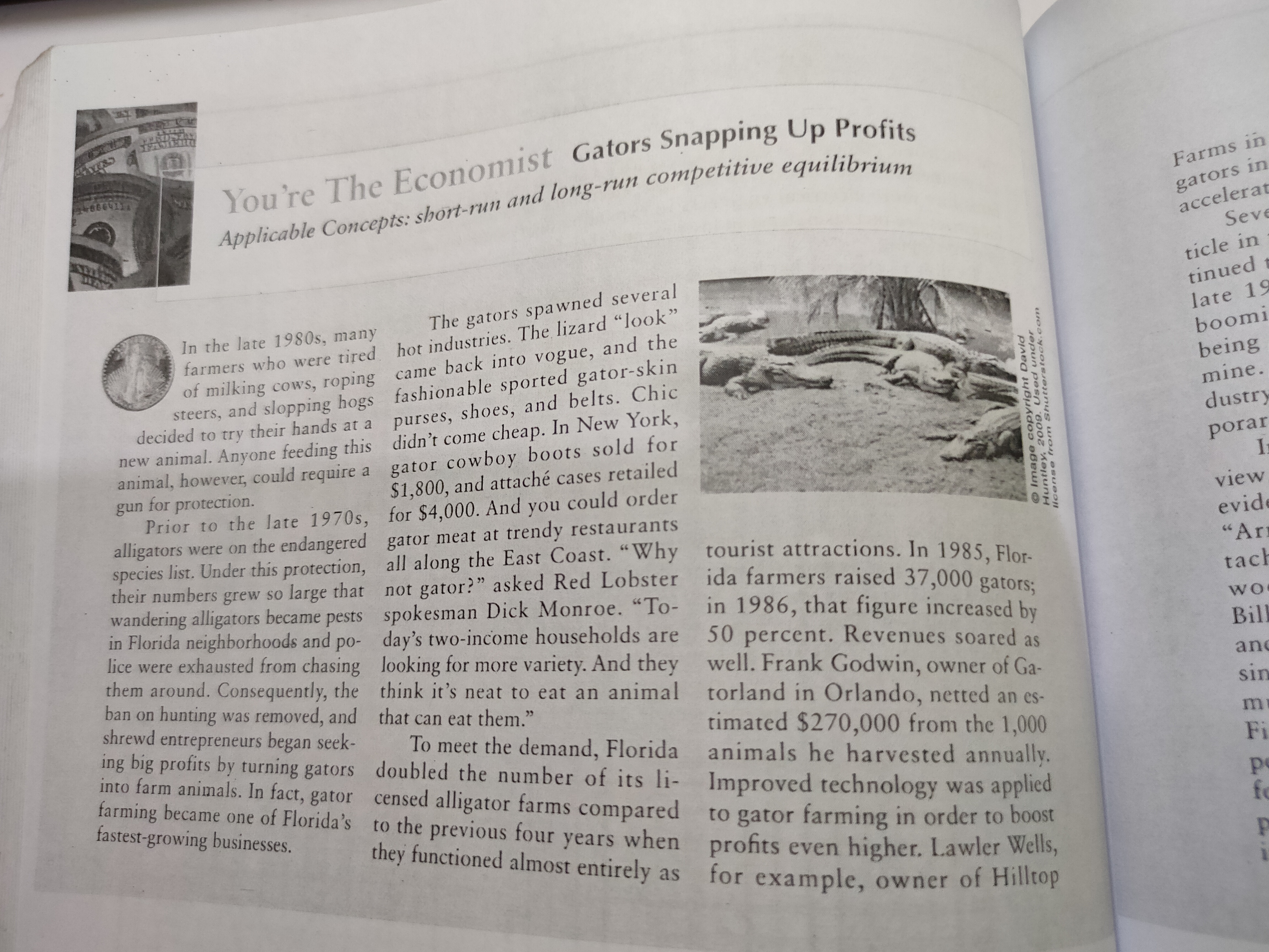 You're The Economist Gators Snapping Up Profits
Applicable Concepts: short-run and long-run competitive equilibrium
Farms in
gators in
accelerat
Seve
ticle in
tinued t
late 19
The gators spawned several
In the late 1980s, many
farmers who were tired hot industries. The lizard "look"
of milking cows, roping came back into vogue, and the
boomi
steers, and slopping hogs fashionable sported gator-skin
decided to try their hands at a
being
mine.
purses, shoes, and belts. Chic
new animal. Anyone feeding this didn't come cheap. In New York,
animal, however, could require a
for protection.
Prior to the late 1970s, for $4,000. And you could order
alligators were on the endangered gator meat at trendy restaurants
species list. Under this protection, all along the East Coast. "Why tourist attractions. In 1985 Ele.
their numbers grew so large that not gator?" asked Red Lobster ida farmers raised 37.000 gater
wandering alligators became pests spokesman Dick Monroe. "To-
in Florida neighborhoods and po- day's two-income households are
lice were exhausted from chasing looking for more variety. And they well. Frank Godwin, owner of Ga-
them around. Consequently, the think it's neat to eat an animal torland in Orlando, netted an es-
ban on hunting was removed, and that can eat them."
shrewd entrepreneurs began seek-
ing big profits by turning gators doubled the number of its li- Improved technology was applied
into farm animals. In fact, gator censed alligator farms compared
farming became one of Florida's to the previous four when
fastest-growing businesses.
dustry
gator cowboy boots sold for
$1,800, and attaché cases retailed
porar
In
gun
view
evide
"Ar
tach
in 1986, that figure increased by
50 percent. Revenues soared as
WO
Bill
and
sin
timated $270,000 from the 1,000
To meet the demand, Florida animals he harvested annually.
mi
Fi
pe
fo
to gator farming in order to boost
profits even higher. Lawler Wells,
for example, owner of Hilltop
years
they functioned almost entirely as
©Image copyright David
Huntley, 2009. Used under
license trom Shutterstock.com
E డడి
