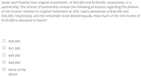 Xavier and Yolanda have original investments of $50,000 and $100,000, respectively, in a
partnership. The articles of partnership include the following provisions regarding the division
of net income: interest on original investment at 20%; salary allowances of $34,000 and
$26,000, respectively, and the remainder to be divided equally. How much of the net income of
$120,000 is allocated to Xavier?
$59,000
O $61,000
O $49,000
O $44,000
None of the
above
