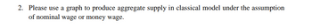 2. Please use a graph to produce aggregate supply in classical model under the assumption
of nominal wage or money wage.