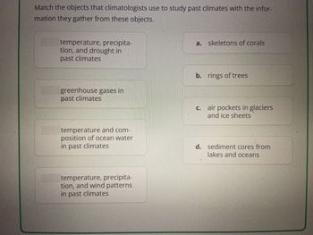 Match the objects that climatologists use to study past climates with the infor-
mation they gather from these objects.
temperature, precipita-
tion, and drought in
past climates
a. skeletons of corals
greenhouse gases in
past climates
b. rings of trees
C.
air pockets in glaciers
and ice sheets
temperature and com-
position of ocean water
in past climates
d. sediment cores from
lakes and oceans
temperature, precipita-
tion, and wind patterns
in past climates