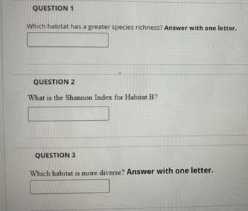 QUESTION 1
Which habitat has a greater species richness? Answer with one letter.
QUESTION 2
What is the Shannon Index for Habitat B?
QUESTION 3
Which habitat is more diverse? Answer with one letter.