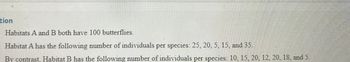 tion
Habitats A and B both have 100 butterflies.
Habitat A has the following number of individuals per species: 25, 20, 5, 15, and 35.
By contrast. Habitat B has the following number of individuals per species: 10, 15, 20, 12, 20, 18, and 5.