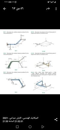 36
۲ ۲:۳۱|
56 من ۱۳
F4-7. Determine the resultant moment produced by the
forces about point O.
F4-10. Determine the moment of force F about point O.
Express the result as a Cartesian vector.
s00 N
300 N
45 25 m
F- S00 N
3m
-2m
600N
F4-7
F4-10
F4-8. Determine the resultant moment produced by the
forces about point O.
F411. Determine the moment of force Fabout point O.
Express the result as a Cartesian vector.
F- S00 N
0.125 m
03 m
F- 120 Ib
0.25 m
2
F-600 N
F48
F4-11
F4-9. Determine the resultant moment produced by the
forces about point O.
F4-12
If F = (100i - 120j + 75k) Ib and F; = (-200
+ 250j + 100k) Ib, determine the resultant moment
produced by these forces about point O. Express the result
as a Cartesian vector.
F-
200 th
46
F-300 b
3 ft
F4-9
F4-12
الميكانيك الهندسي- الاولى صباحي- 2021
21.02.01 الساعة 21:50
A
