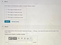 Part C
Is the image on the photocells upright or inverted? Real or virtual?
The image is upright and real.
The image is inverted and real.
The image is upright and virtual.
The image is inverted and virtual.
Submit
Request Answer
Part D
A SLR digital camera often has pixels measuring 8.00 um x 8.00 um. How many such pixels does the height of this
image cover?
Express your answer in number of pixels.
?
n%3D
pixels
