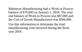 Baltimore Manufacturing had a Work in Process
balance of $79,000 on January 1, 2018. The year-
end balance of Work in Process was $87,000 and
the Cost of Goods Manufactured was $560,000.
Use this information to determine the total
manufacturing costs incurred during the fiscal
year 2018.