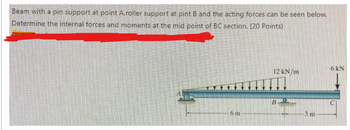 Beam with a pin support at point A,roller support at pint B and the acting forces can be seen below.
Determine the internal forces and moments at the mid point of BC section. (20 Points)
6 m
12 kN/m
B
3 m
6 kN