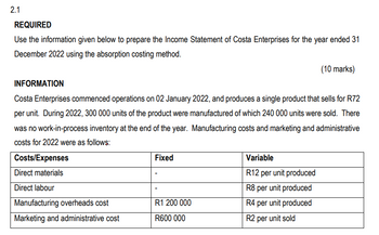 2.1
REQUIRED
Use the information given below to prepare the Income Statement of Costa Enterprises for the year ended 31
December 2022 using the absorption costing method.
INFORMATION
Costa Enterprises commenced operations on 02 January 2022, and produces a single product that sells for R72
per unit. During 2022, 300 000 units of the product were manufactured of which 240 000 units were sold. There
was no work-in-process inventory at the end of the year. Manufacturing costs and marketing and administrative
costs for 2022 were as follows:
Costs/Expenses
Direct materials
Direct labour
Manufacturing overheads cost
Marketing and administrative cost
Fixed
R1 200 000
R600 000
(10 marks)
Variable
R12 per unit produced
R8 per unit produced
R4 per unit produced
R2 per unit sold