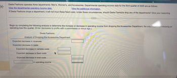 K
Deela Fashions operates three departments: Men's, Women's, and Accessories. Departmental operating income data for the third quarter of 2025 are as follows:
View the departmental operating income data.
View the additional information.
If Deela Fashions drops a department, it will not incur these fixed costs. Under these circumstances, should Deela Fashions drop any of the departments? Give your reasoning
Begin by completing the following analysis to determine the increase or decrease in operating income from dropping the Accessories Department, the only spent showing an
operating loss this quarter. (Enter decreases to profits with a parentheses or minus sign.)
Deela Fashions
Analysis of Dropping the Accessories Department
Expected decrease in revenues
Expected decrease in costs:
Expected decrease in variable costs
Expected decrease in fixed costs
Expected decrease in total costs
in operating income
